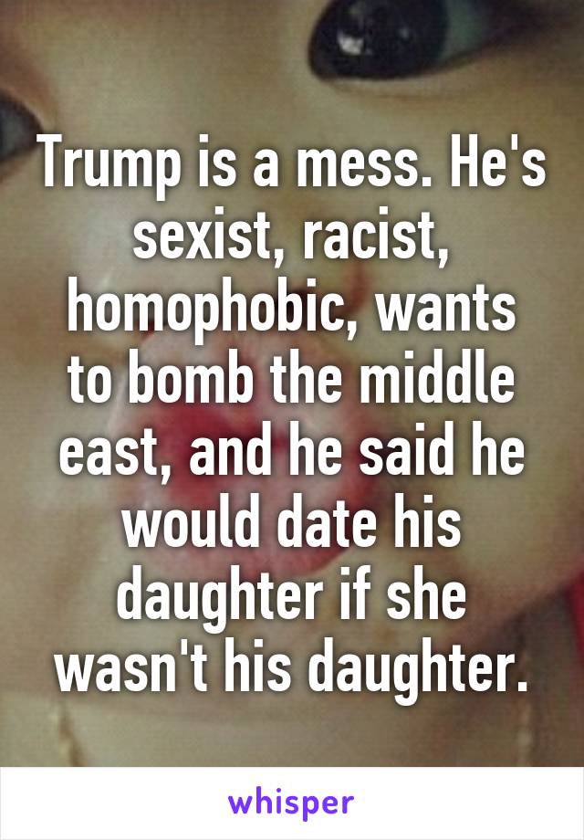 Trump is a mess. He's sexist, racist, homophobic, wants to bomb the middle east, and he said he would date his daughter if she wasn't his daughter.