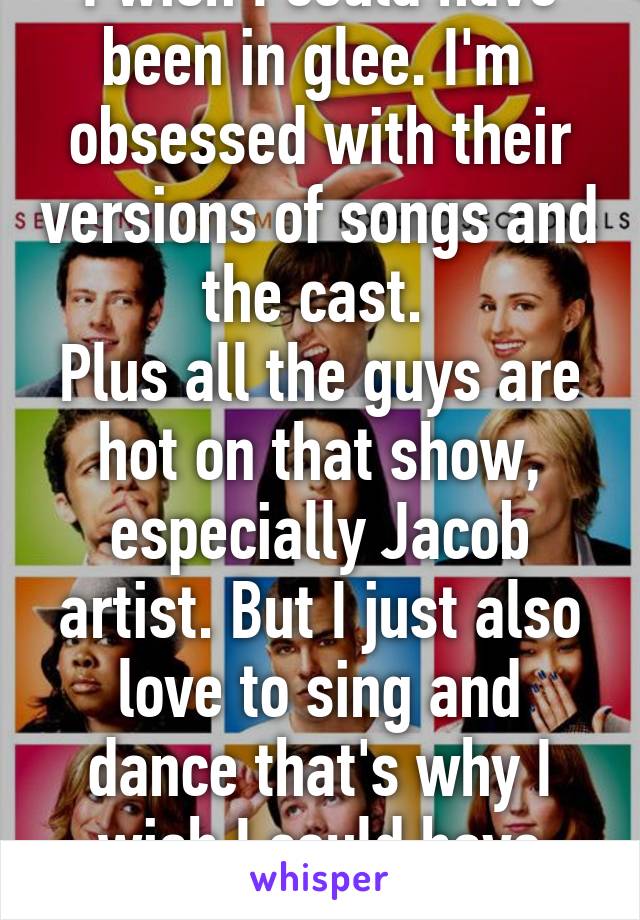 I wish I could have been in glee. I'm  obsessed with their versions of songs and the cast. 
Plus all the guys are hot on that show, especially Jacob artist. But I just also love to sing and dance that's why I wish I could have been on it. 