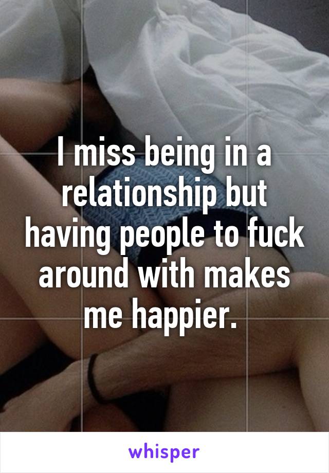 I miss being in a relationship but having people to fuck around with makes me happier. 