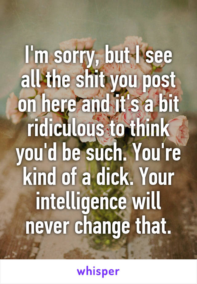 I'm sorry, but I see all the shit you post on here and it's a bit ridiculous to think you'd be such. You're kind of a dick. Your intelligence will never change that.