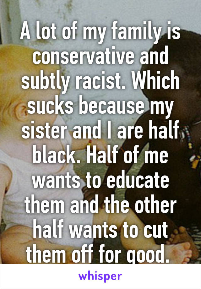 A lot of my family is conservative and subtly racist. Which sucks because my sister and I are half black. Half of me wants to educate them and the other half wants to cut them off for good. 