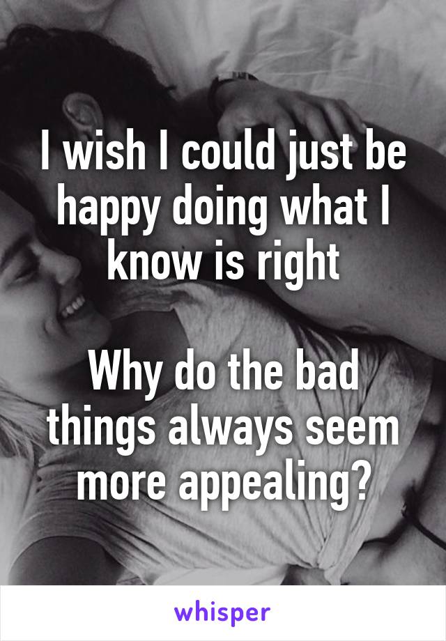 I wish I could just be happy doing what I know is right

Why do the bad things always seem more appealing?