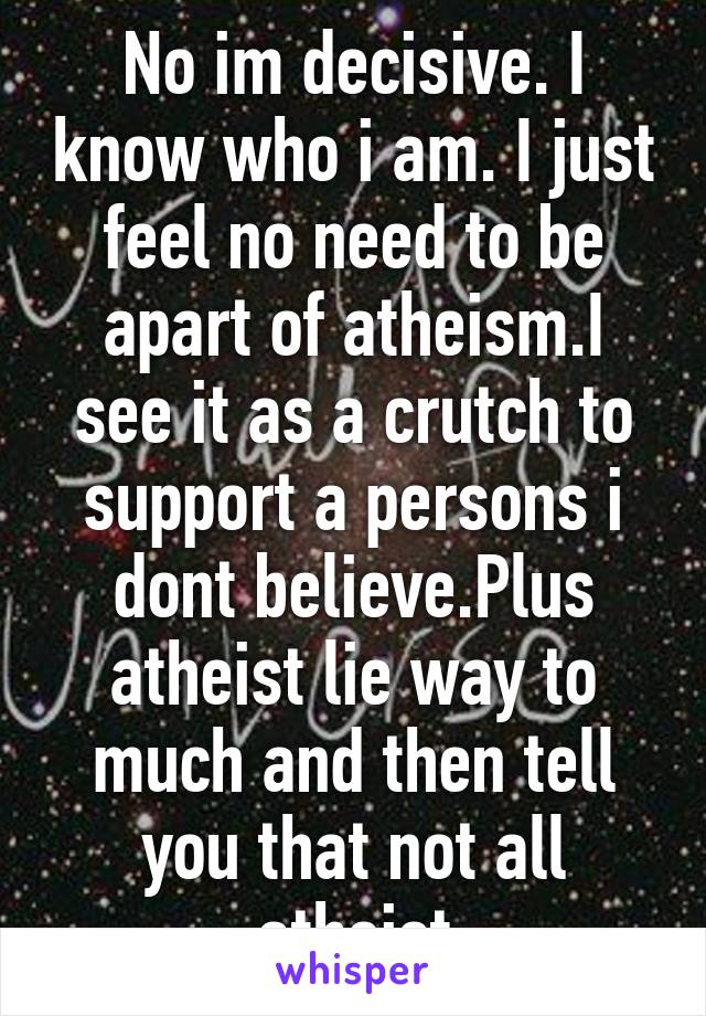 No im decisive. I know who i am. I just feel no need to be apart of atheism.I see it as a crutch to support a persons i dont believe.Plus atheist lie way to much and then tell you that not all atheist