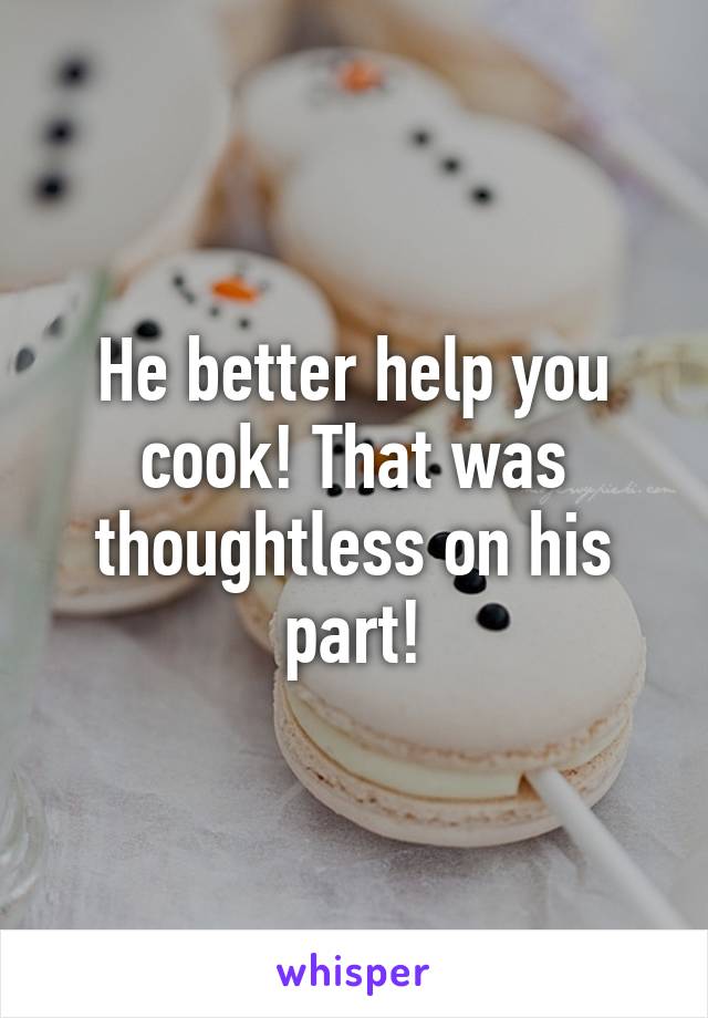 He better help you cook! That was thoughtless on his part!