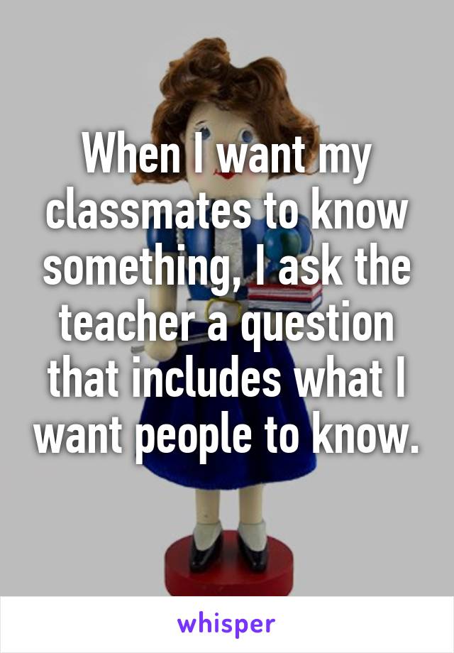 When I want my classmates to know something, I ask the teacher a question that includes what I want people to know. 