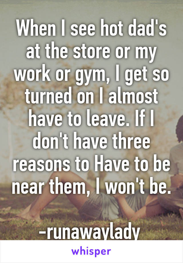 When I see hot dad's at the store or my work or gym, I get so turned on I almost have to leave. If I don't have three reasons to Have to be near them, I won't be. 
-runawaylady 