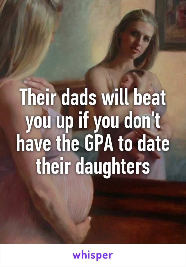 Their dads will beat you up if you don't have the GPA to date their daughters