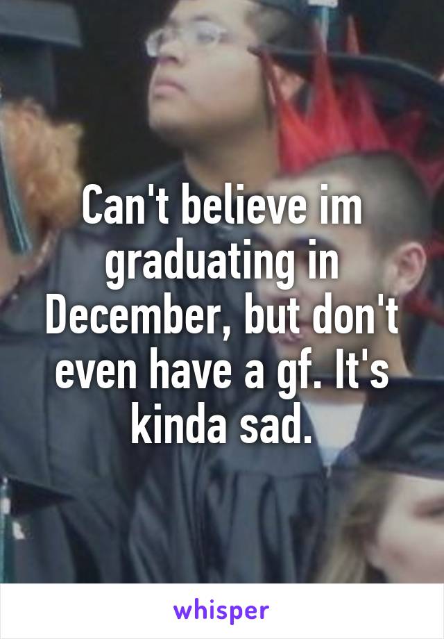 Can't believe im graduating in December, but don't even have a gf. It's kinda sad.