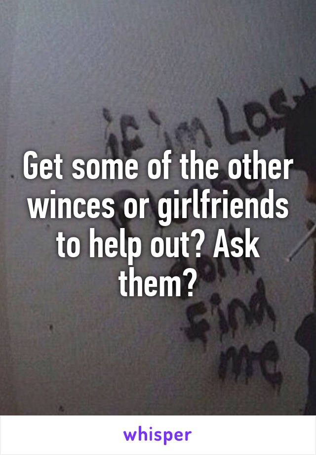 Get some of the other winces or girlfriends to help out? Ask them?