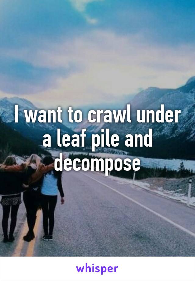 I want to crawl under a leaf pile and decompose