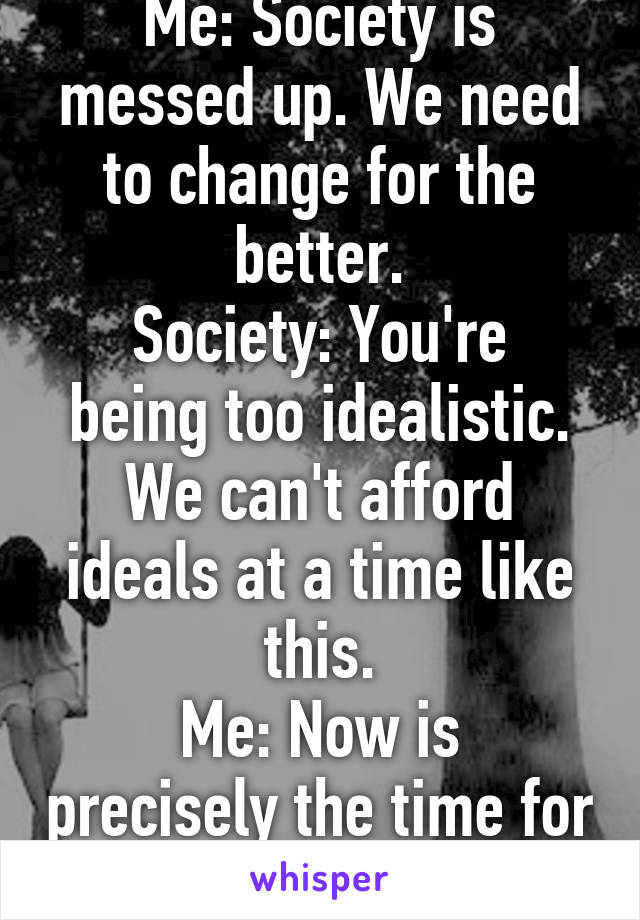 Me: Society is messed up. We need to change for the better.
Society: You're being too idealistic. We can't afford ideals at a time like this.
Me: Now is precisely the time for ideals!