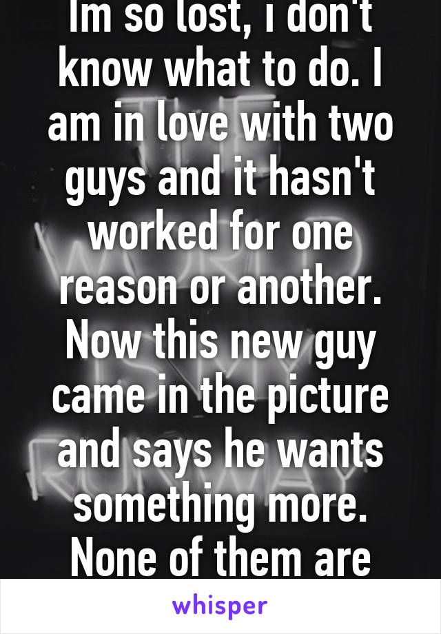 Im so lost, i don't know what to do. I am in love with two guys and it hasn't worked for one reason or another. Now this new guy came in the picture and says he wants something more. None of them are making the effort. 