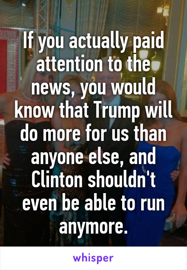 If you actually paid attention to the news, you would know that Trump will do more for us than anyone else, and Clinton shouldn't even be able to run anymore.