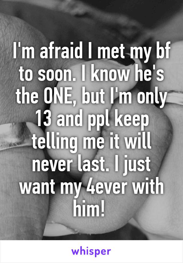 I'm afraid I met my bf to soon. I know he's the ONE, but I'm only 13 and ppl keep telling me it will never last. I just want my 4ever with him! 