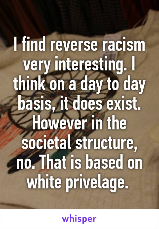 I find reverse racism very interesting. I think on a day to day basis, it does exist. However in the societal structure, no. That is based on white privelage. 