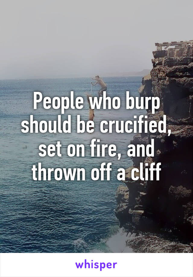 People who burp should be crucified, set on fire, and thrown off a cliff