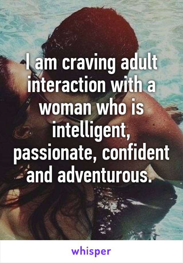 I am craving adult interaction with a woman who is intelligent, passionate, confident and adventurous. 
