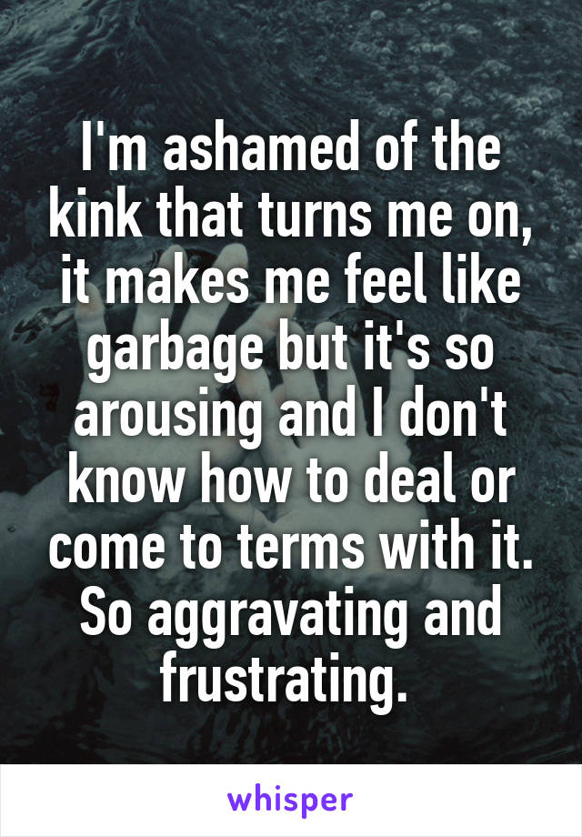 I'm ashamed of the kink that turns me on, it makes me feel like garbage but it's so arousing and I don't know how to deal or come to terms with it. So aggravating and frustrating. 