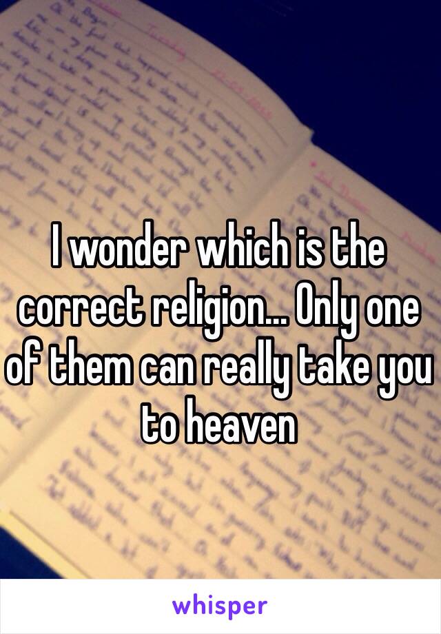 I wonder which is the correct religion... Only one of them can really take you to heaven 