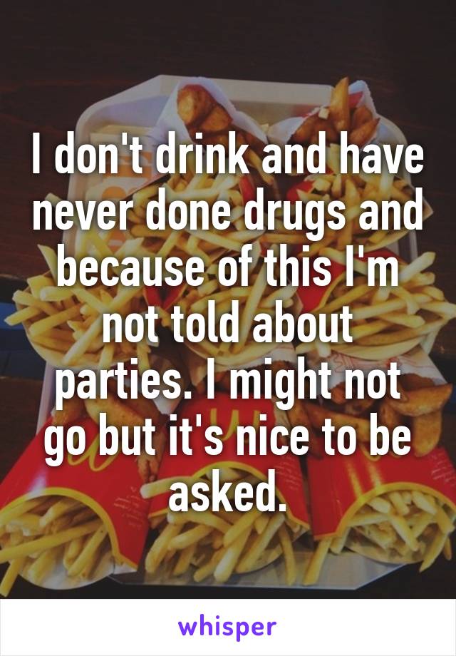 I don't drink and have never done drugs and because of this I'm not told about parties. I might not go but it's nice to be asked.