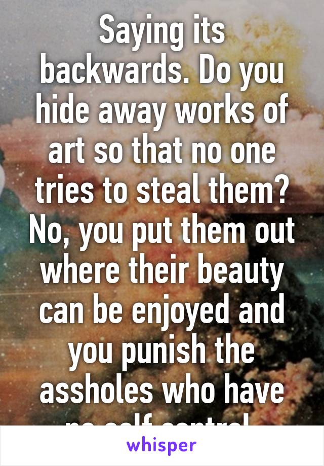 Saying its backwards. Do you hide away works of art so that no one tries to steal them? No, you put them out where their beauty can be enjoyed and you punish the assholes who have no self control.