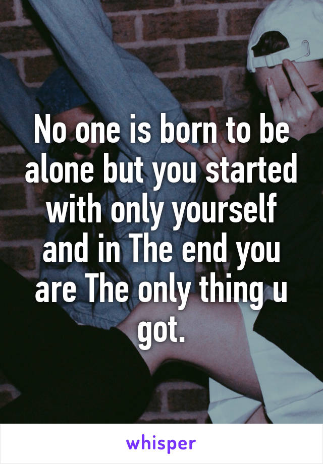 No one is born to be alone but you started with only yourself and in The end you are The only thing u got.