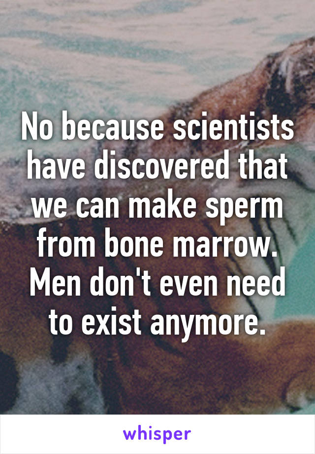 No because scientists have discovered that we can make sperm from bone marrow. Men don't even need to exist anymore.