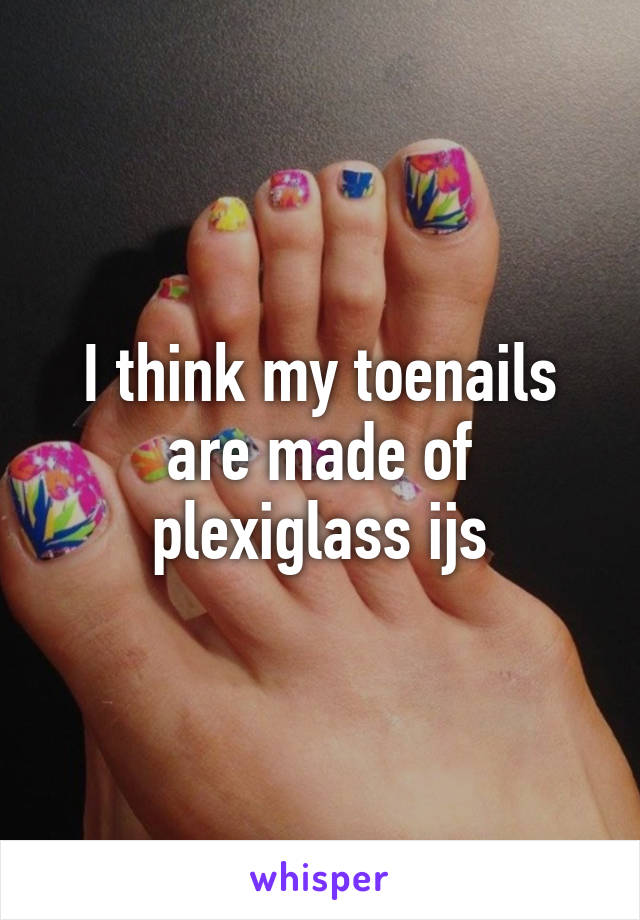 I think my toenails are made of plexiglass ijs