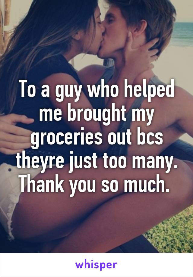 To a guy who helped me brought my groceries out bcs theyre just too many. Thank you so much. 