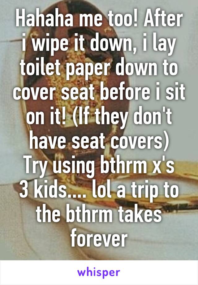 Hahaha me too! After i wipe it down, i lay toilet paper down to cover seat before i sit on it! (If they don't have seat covers)
Try using bthrm x's 3 kids.... lol a trip to the bthrm takes forever
