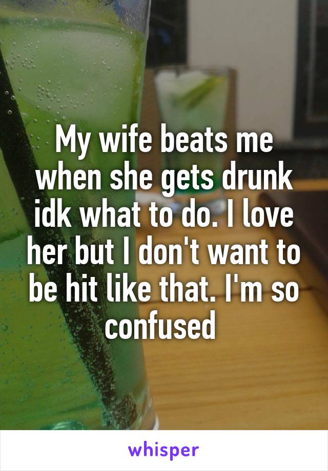 My wife beats me when she gets drunk idk what to do. I love her but I don't want to be hit like that. I'm so confused 