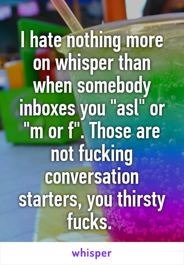 I hate nothing more on whisper than when somebody inboxes you "asl" or "m or f". Those are not fucking conversation starters, you thirsty fucks. 