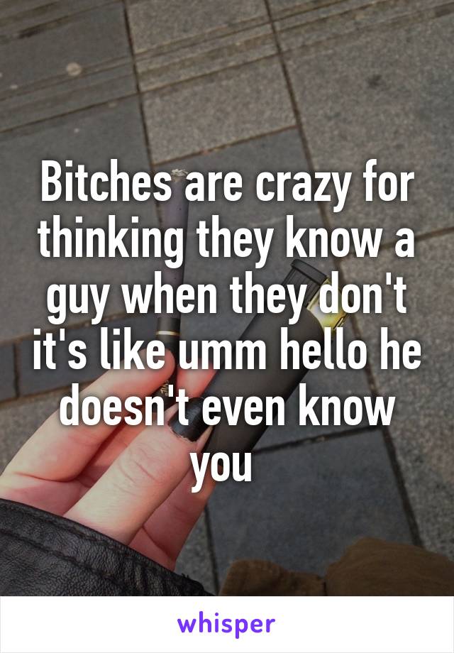 Bitches are crazy for thinking they know a guy when they don't it's like umm hello he doesn't even know you 