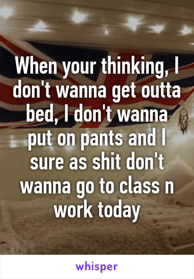 When your thinking, I don't wanna get outta bed, I don't wanna put on pants and I sure as shit don't wanna go to class n work today