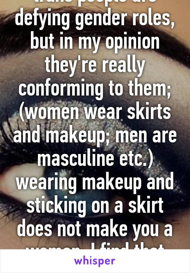 People keep saying trans people are defying gender roles, but in my opinion they're really conforming to them; (women wear skirts and makeup; men are masculine etc.) wearing makeup and sticking on a skirt does not make you a woman; I find that insulting that's not all women are.