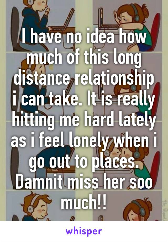 I have no idea how much of this long distance relationship i can take. It is really hitting me hard lately as i feel lonely when i go out to places. Damnit miss her soo much!!