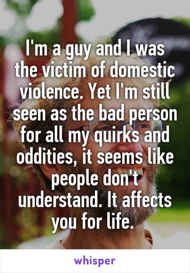 I'm a guy and I was the victim of domestic violence. Yet I'm still seen as the bad person for all my quirks and oddities, it seems like people don't understand. It affects you for life. 