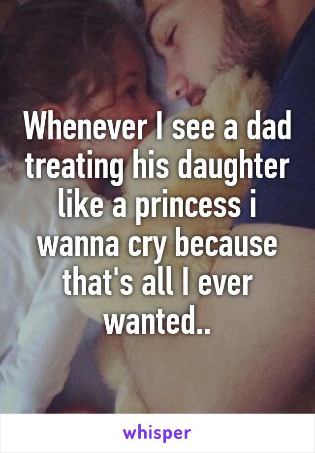 Whenever I see a dad treating his daughter like a princess i wanna cry because that's all I ever wanted..