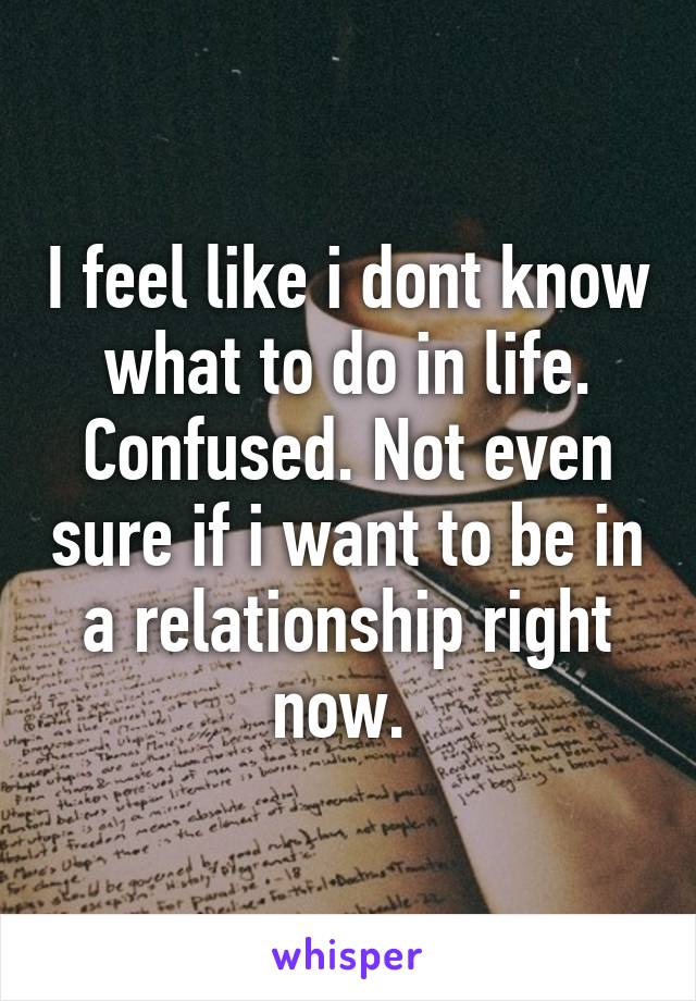 I feel like i dont know what to do in life. Confused. Not even sure if i want to be in a relationship right now. 