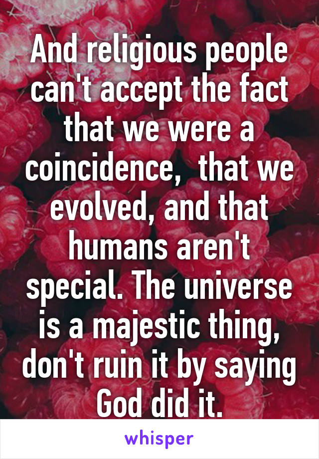 And religious people can't accept the fact that we were a coincidence,  that we evolved, and that humans aren't special. The universe is a majestic thing, don't ruin it by saying God did it.