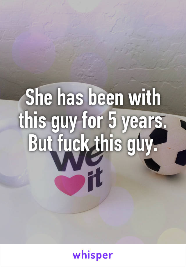 She has been with this guy for 5 years. But fuck this guy.
