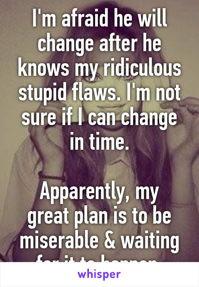 I'm afraid he will change after he knows my ridiculous stupid flaws. I'm not sure if I can change in time.

Apparently, my great plan is to be miserable & waiting for it to happen.