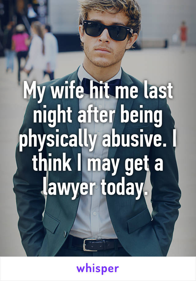 My wife hit me last night after being physically abusive. I think I may get a lawyer today. 