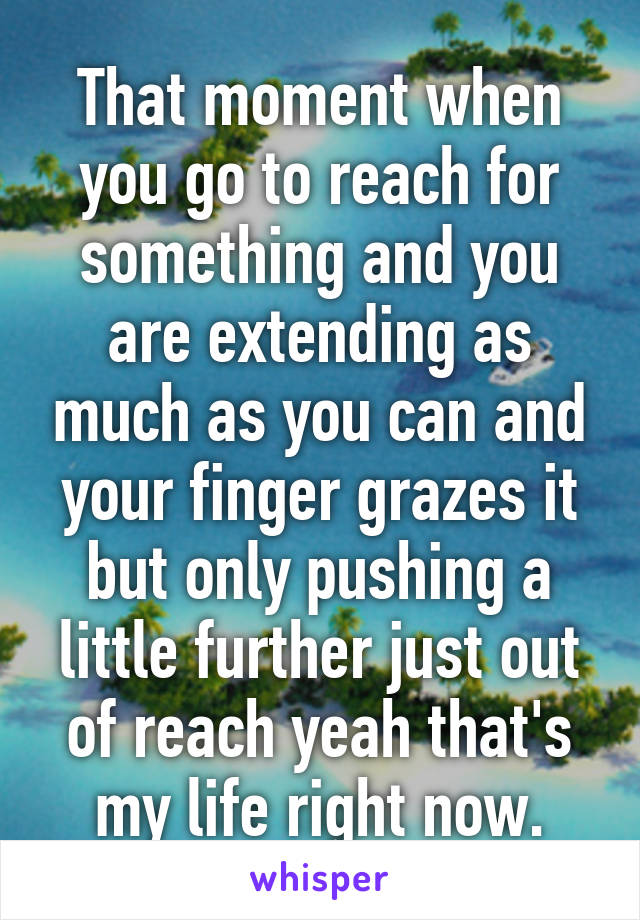 That moment when you go to reach for something and you are extending as much as you can and your finger grazes it but only pushing a little further just out of reach yeah that's my life right now.