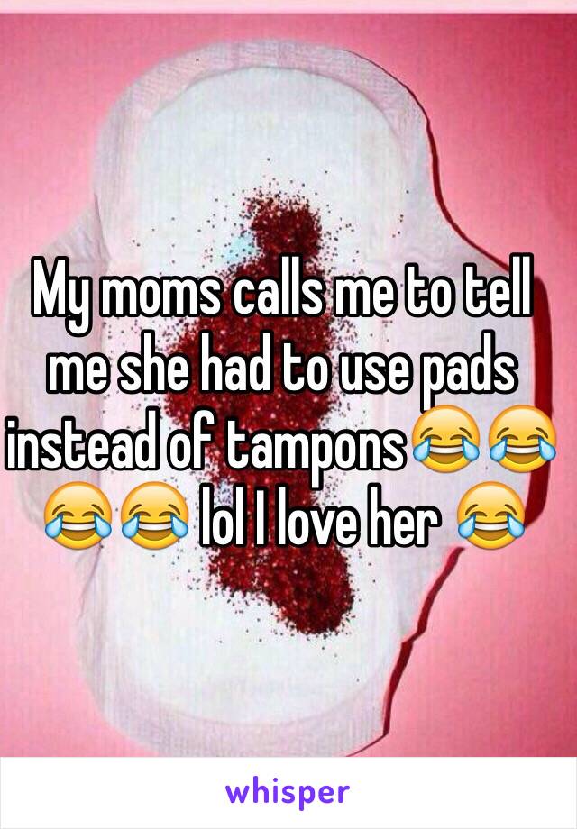 My moms calls me to tell me she had to use pads instead of tampons😂😂😂😂 lol I love her 😂