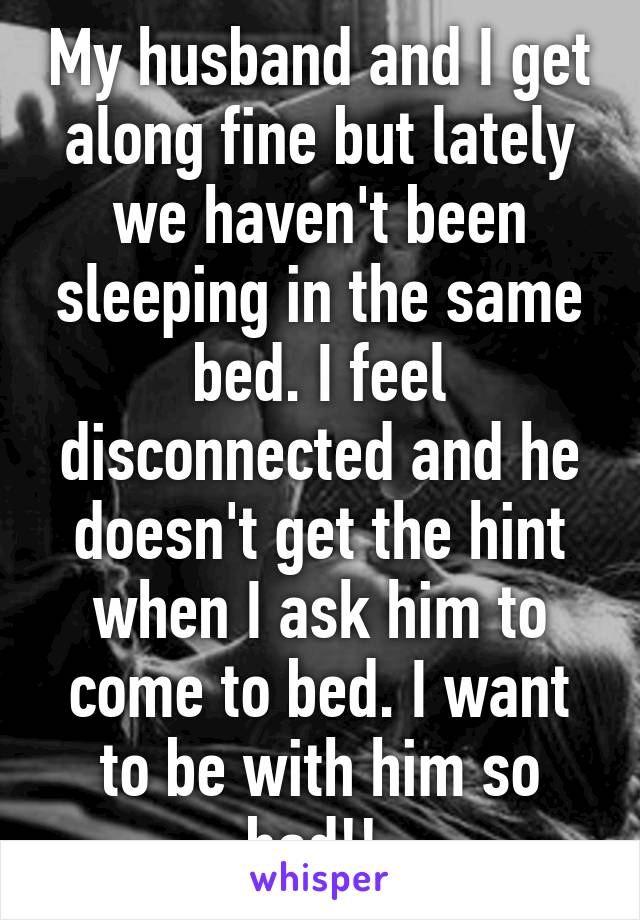 My husband and I get along fine but lately we haven't been sleeping in the same bed. I feel disconnected and he doesn't get the hint when I ask him to come to bed. I want to be with him so bad!! 