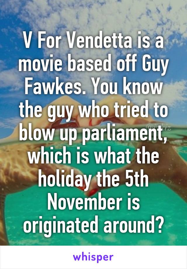 V For Vendetta is a movie based off Guy Fawkes. You know the guy who tried to blow up parliament, which is what the holiday the 5th November is originated around?