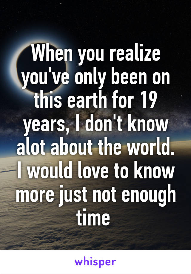 When you realize you've only been on this earth for 19 years, I don't know alot about the world. I would love to know more just not enough time 