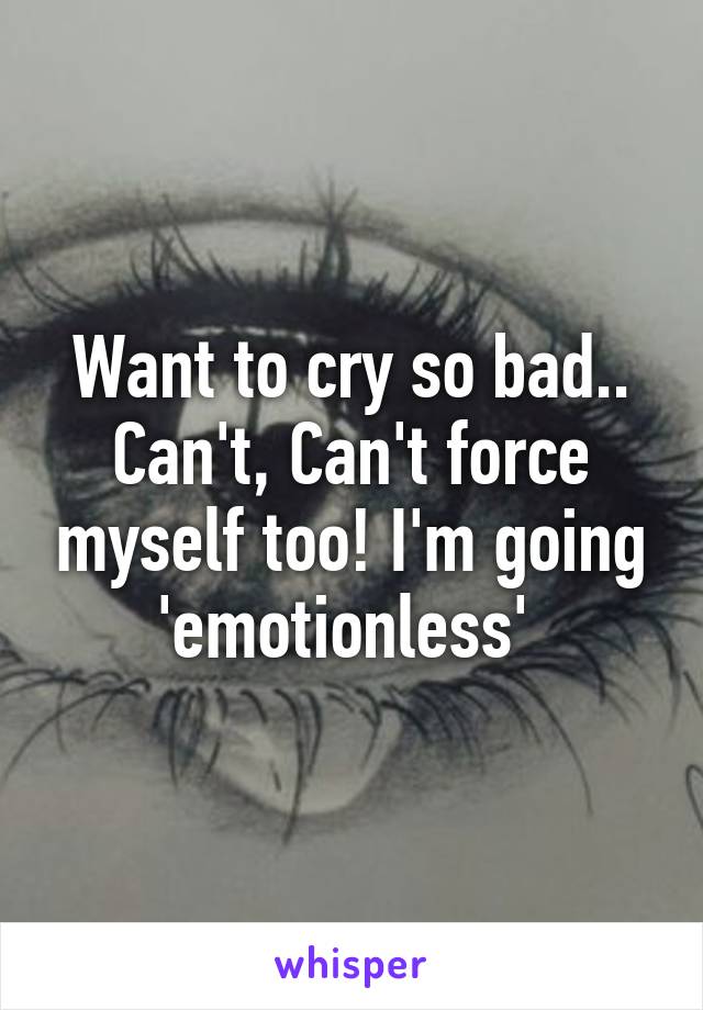 Want to cry so bad.. Can't, Can't force myself too! I'm going 'emotionless' 