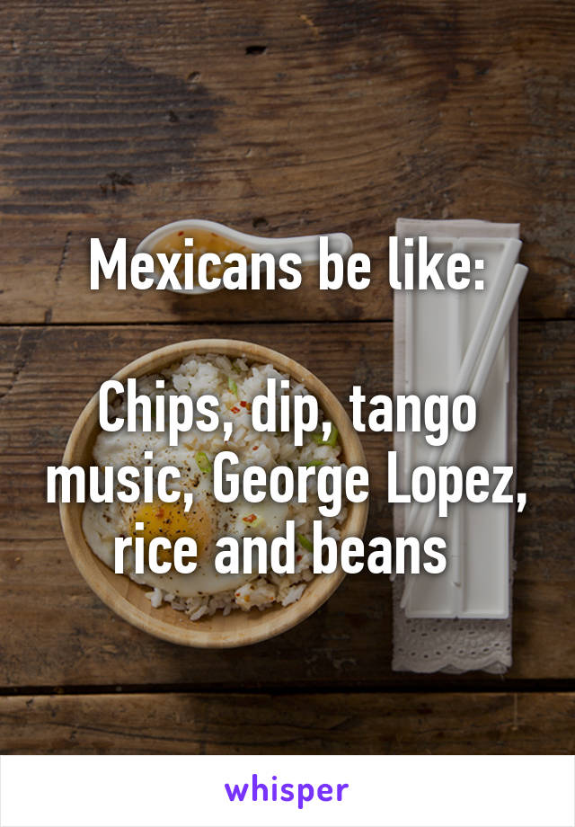 Mexicans be like:

Chips, dip, tango music, George Lopez, rice and beans 